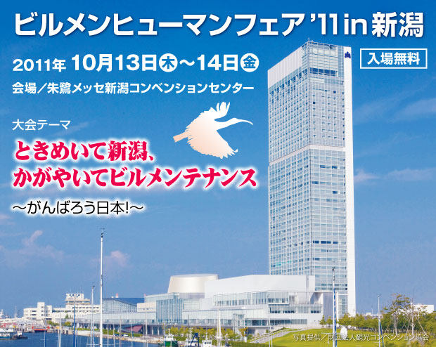 ビルメンヒューマンフェア'11 in 新潟 2011年10月13日(木)~14日(金) 入場無料 会場 朱鷺メッセ新潟コンベンションセンター 大会テーマ ときめいて新潟、かがやいてビルメンテナンス がんばろう日本!